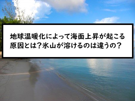 地球温暖化によって海面上昇が起こる原因とは 氷山が溶けるのは違うの